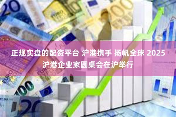 正规实盘的配资平台 沪港携手 扬帆全球 2025沪港企业家圆桌会在沪举行
