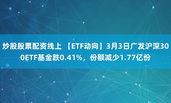 炒股股票配资线上 【ETF动向】3月3日广发沪深300ETF基金跌0.41%，份额减少1.77亿份