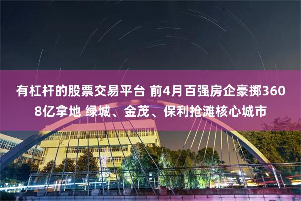 有杠杆的股票交易平台 前4月百强房企豪掷3608亿拿地 绿城、金茂、保利抢滩核心城市