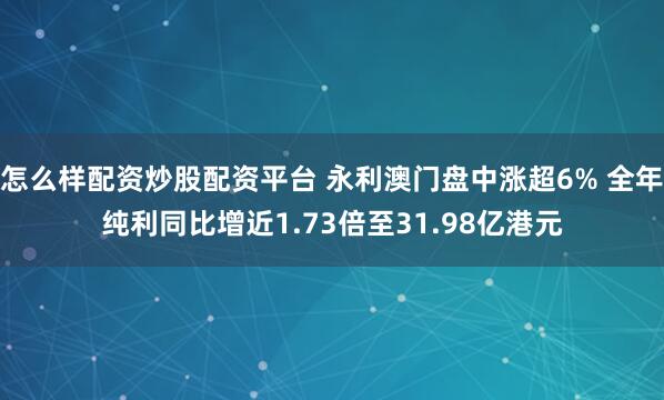 怎么样配资炒股配资平台 永利澳门盘中涨超6% 全年纯利同比增近1.73倍至31.98亿港元