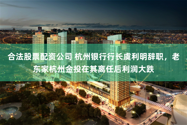 合法股票配资公司 杭州银行行长虞利明辞职，老东家杭州金投在其离任后利润大跌