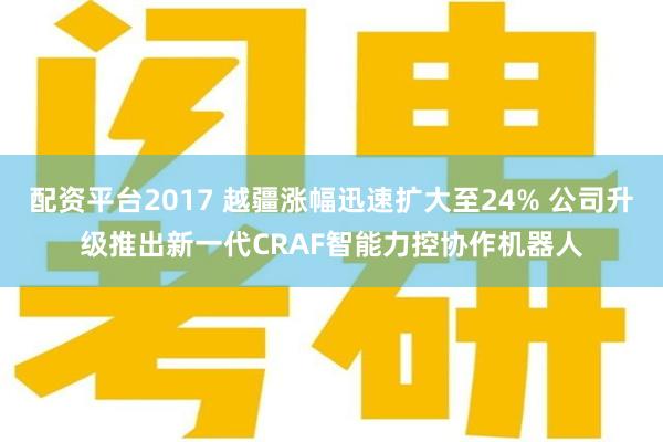 配资平台2017 越疆涨幅迅速扩大至24% 公司升级推出新一代CRAF智能力控协作机器人