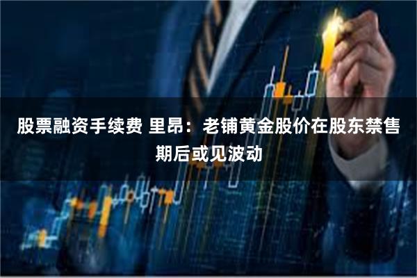 股票融资手续费 里昂：老铺黄金股价在股东禁售期后或见波动