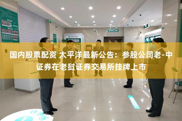 国内股票配资 太平洋最新公告：参股公司老-中证券在老挝证券交易所挂牌上市