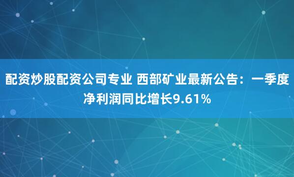 配资炒股配资公司专业 西部矿业最新公告：一季度净利润同比增长9.61%
