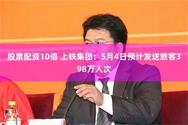 股票配资10倍 上铁集团：5月4日预计发送旅客398万人次