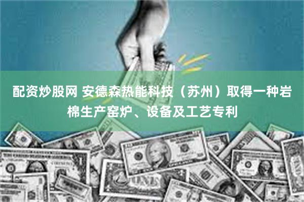 配资炒股网 安德森热能科技（苏州）取得一种岩棉生产窑炉、设备及工艺专利