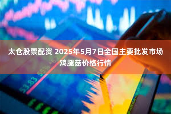 太仓股票配资 2025年5月7日全国主要批发市场鸡腿菇价格行情