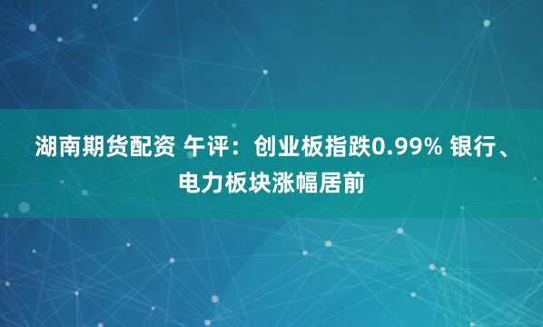 湖南期货配资 午评：创业板指跌0.99% 银行、电力板块涨幅居前