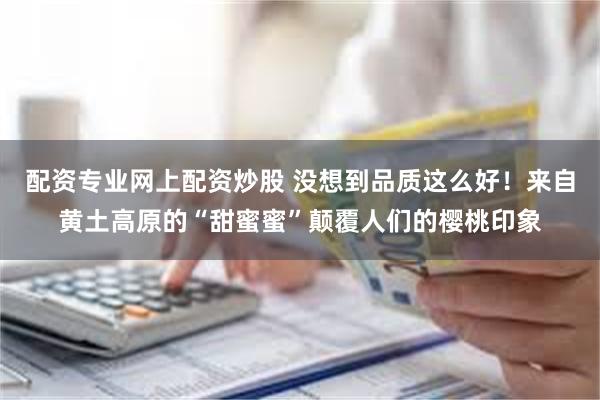 配资专业网上配资炒股 没想到品质这么好！来自黄土高原的“甜蜜蜜”颠覆人们的樱桃印象