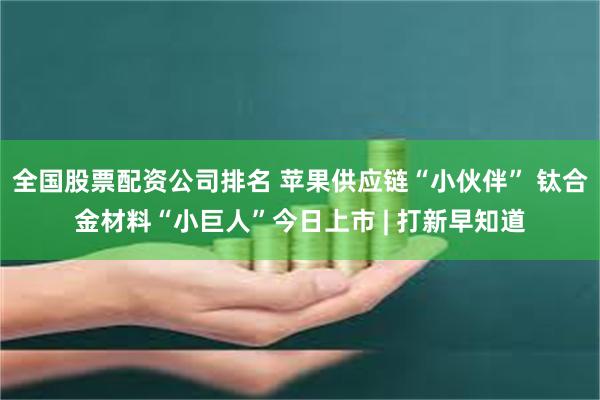 全国股票配资公司排名 苹果供应链“小伙伴” 钛合金材料“小巨人”今日上市 | 打新早知道