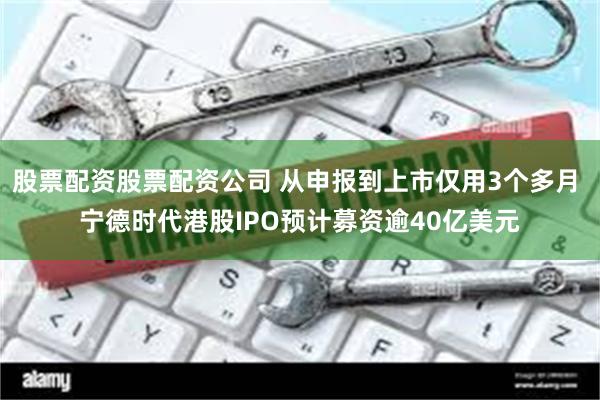 股票配资股票配资公司 从申报到上市仅用3个多月 宁德时代港股IPO预计募资逾40亿美元