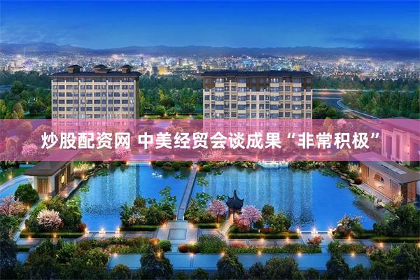 炒股配资网 中美经贸会谈成果“非常积极”