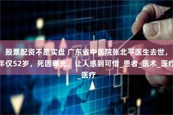 股票配资不是实盘 广东省中医院张北平医生去世，年仅52岁，死因曝光，让人感到可惜_患者_医术_医疗