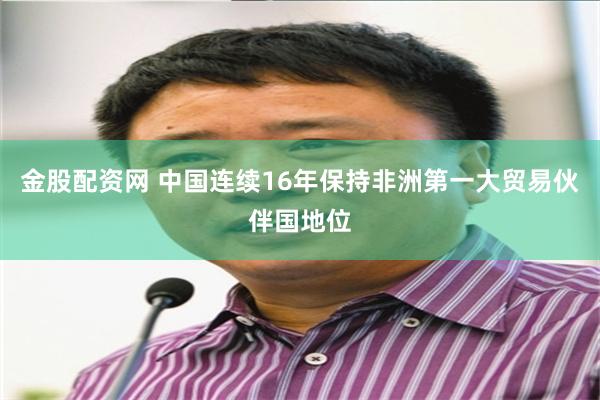金股配资网 中国连续16年保持非洲第一大贸易伙伴国地位
