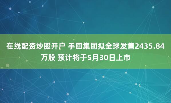 在线配资炒股开户 手回集团拟全球发售2435.84万股 预计将于5月30日上市