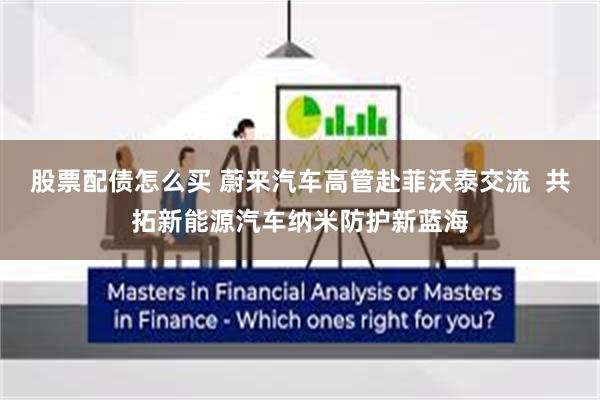 股票配债怎么买 蔚来汽车高管赴菲沃泰交流  共拓新能源汽车纳米防护新蓝海