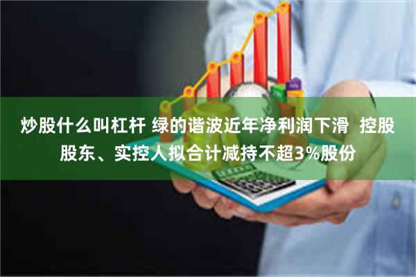 炒股什么叫杠杆 绿的谐波近年净利润下滑  控股股东、实控人拟合计减持不超3%股份