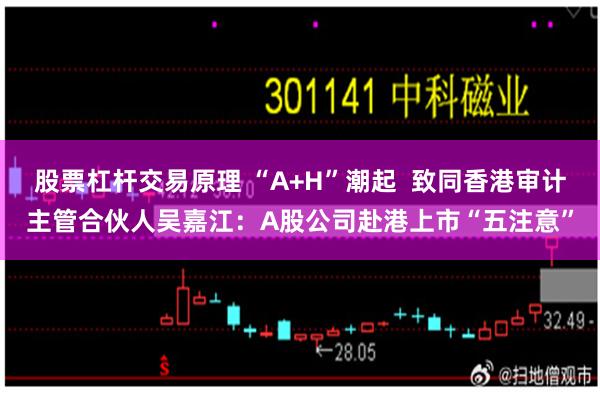 股票杠杆交易原理 “A+H”潮起  致同香港审计主管合伙人吴嘉江：A股公司赴港上市“五注意”