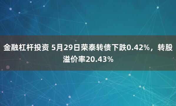 金融杠杆投资 5月29日荣泰转债下跌0.42%，转股溢价率20.43%