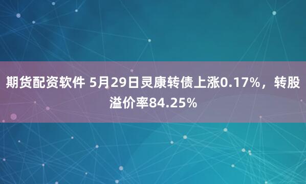 期货配资软件 5月29日灵康转债上涨0.17%，转股溢价率84.25%