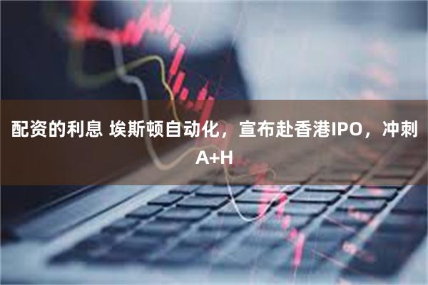 配资的利息 埃斯顿自动化，宣布赴香港IPO，冲刺A+H