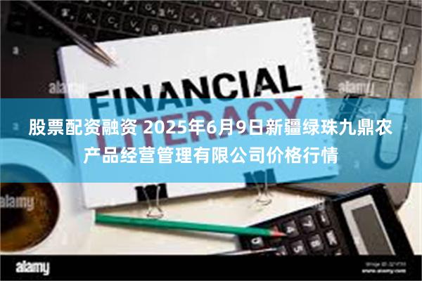 股票配资融资 2025年6月9日新疆绿珠九鼎农产品经营管理有限公司价格行情