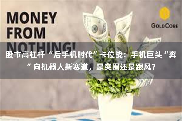 股市高杠杆 “后手机时代”卡位战：手机巨头“奔”向机器人新赛道，是突围还是跟风？