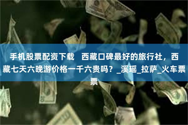 手机股票配资下载   西藏口碑最好的旅行社，西藏七天六晚游价格一千六贵吗？_溪瑶_拉萨_火车票