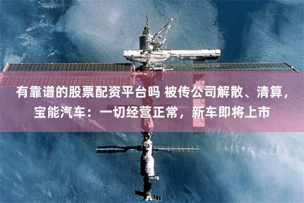 有靠谱的股票配资平台吗 被传公司解散、清算，宝能汽车：一切经营正常，新车即将上市