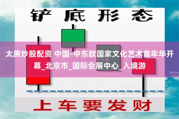 太原炒股配资 中国-中东欧国家文化艺术嘉年华开幕_北京市_国际会展中心_入境游