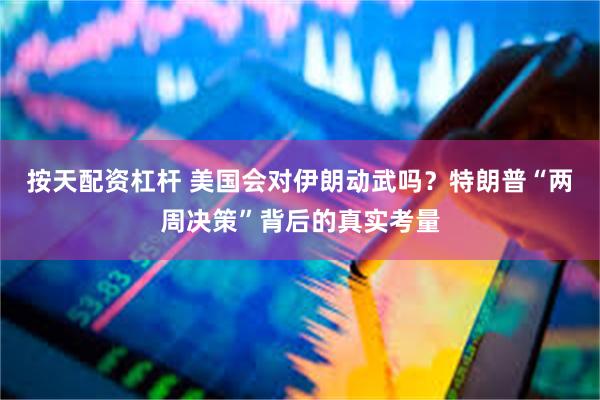 按天配资杠杆 美国会对伊朗动武吗？特朗普“两周决策”背后的真实考量