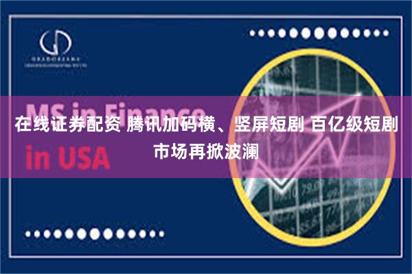 在线证券配资 腾讯加码横、竖屏短剧 百亿级短剧市场再掀波澜