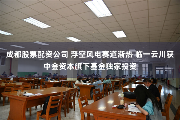 成都股票配资公司 浮空风电赛道渐热 临一云川获中金资本旗下基金独家投资