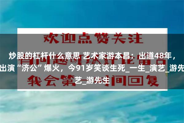 炒股的杠杆什么意思 艺术家游本昌：出道48年，靠出演“济公”爆火，今91岁笑谈生死_一生_演艺_游先生