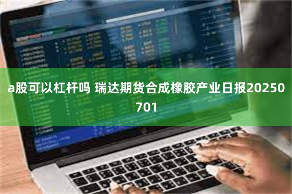a股可以杠杆吗 瑞达期货合成橡胶产业日报20250701