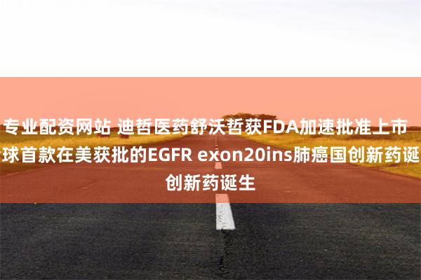 专业配资网站 迪哲医药舒沃哲获FDA加速批准上市  全球首款在美获批的EGFR exon20ins肺癌国创新药诞生