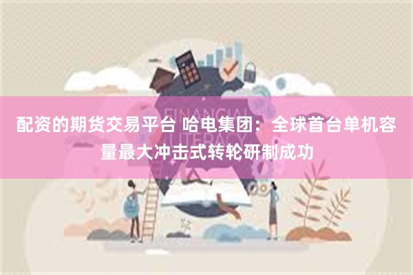 配资的期货交易平台 哈电集团：全球首台单机容量最大冲击式转轮研制成功